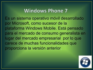 Es un sistema operativo móvil desarrollado
por Microsoft, como sucesor de la
plataforma Windows Mobile. Está pensado
para el mercado de consumo generalista en
lugar del mercado empresarial por lo que
carece de muchas funcionalidades que
proporciona la versión anterior.
 