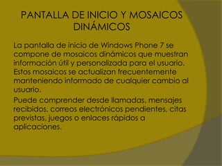 PANTALLA DE INICIO Y MOSAICOS
           DINÁMICOS
La pantalla de inicio de Windows Phone 7 se
compone de mosaicos dinámicos que muestran
información útil y personalizada para el usuario.
Estos mosaicos se actualizan frecuentemente
manteniendo informado de cualquier cambio al
usuario.
Puede comprender desde llamadas, mensajes
recibidos, correos electrónicos pendientes, citas
previstas, juegos o enlaces rápidos a
aplicaciones.
 