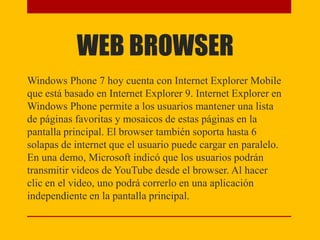 WEB BROWSER
Windows Phone 7 hoy cuenta con Internet Explorer Mobile
que está basado en Internet Explorer 9. Internet Explorer en
Windows Phone permite a los usuarios mantener una lista
de páginas favoritas y mosaicos de estas páginas en la
pantalla principal. El browser también soporta hasta 6
solapas de internet que el usuario puede cargar en paralelo.
En una demo, Microsoft indicó que los usuarios podrán
transmitir videos de YouTube desde el browser. Al hacer
clic en el video, uno podrá correrlo en una aplicación
independiente en la pantalla principal.
 