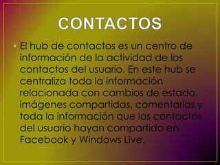 • El hub de contactos es un centro de
  información de la actividad de los
  contactos del usuario. En este hub se
  centraliza toda la información
  relacionada con cambios de estado,
  imágenes compartidas, comentarios y
  toda la información que los contactos
  del usuario hayan compartido en
  Facebook y Windows Live.
 
