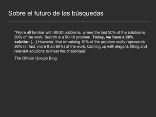 Sobre el futuro de las búsquedas “ We’re all familiar with 80-20 problems, where the last 20% of the solution is 80% of the work. Search is a 90-10 problem.  Today, we have a 90% solution  […] However, that remaining 10% of the problem really represents 90% (in fact, more than 90%) of the work. Coming up with elegant, fitting and relevant solutions to meet the challenges” The Official Google Blog. 