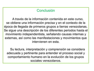 Conclusión
A través de la información contenida en este curso,
se obtiene una información precisa y en el contexto de la
época de llegada de primeros grupos a tierras venezolanas.
Se sigue una descripción de los diferentes periodos hasta el
movimiento independentista, señalando causas internas y
externas, así como las manifestaciones y movimientos que
intervienen en esta.
Su lectura, interpretación y comprensión se considera
adecuada y pertinente para entender el proceso social y
comportamiento humano en la evolución de los grupos
sociales venezolanos.
 