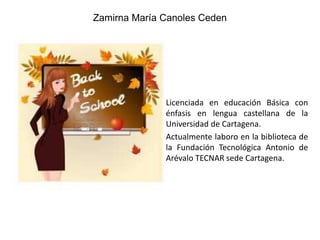 Zamirna María Canoles Ceden

Licenciada en educación Básica con
énfasis en lengua castellana de la
Universidad de Cartagena.
Actualmente laboro en la biblioteca de
la Fundación Tecnológica Antonio de
Arévalo TECNAR sede Cartagena.

 