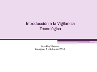 Introducción a la Vigilancia
       Tecnológica


          Lara Rey Vázquez
     Zaragoza, 7 octubre de 2010
 