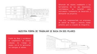 Obtención del máximo rendimiento a las
herramientas de las que disponemos,
centrándonos
en
AutoCAD
como
instrumento fundamental de desarrollo y
delineación de proyectos.
Todo ello, complementado con programas
de edición de imagen y motores render
potentes para la creación de infografías.
NUESTRA FORMA
Fusión de ideas y establecer el
cumplimiento de normas comunes de
trabajo
en equipo, Fusión de ideas y establecer
con el fin aprovechar las
sinergias al máximo.
el cumplimiento de normas
comunes de trabajo en
equipo, con el fin aprovechar
las sinergias al máximo.
DE TRABAJAR SE BASA EN DOS PILARES
