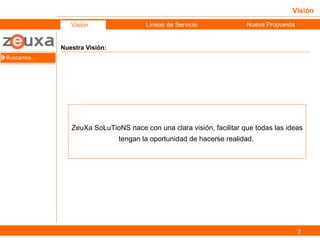 Visión Nuestra Visión: Buscamos… Visión Objetivos Líneas de Servicio Nueva Propuesta ZeuXa SoLuTioNS nace con una clara visión, facilitar que todas las ideas tengan la oportunidad de hacerse realidad.  