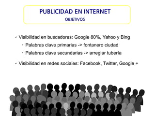 PUBLICIDAD EN INTERNET
OBJETIVOS

✔

Visibilidad en buscadores: Google 80%, Yahoo y Bing
•

•

✔

Palabras clave primarias -> fontanero ciudad
Palabras clave secundarias -> arreglar tubería

Visibilidad en redes sociales: Facebook, Twitter, Google +

 
