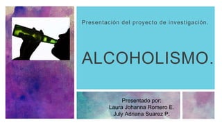 ALCOHOLISMO.
Presentación del proyecto de investigación.
Presentado por:
Laura Johanna Romero E.
July Adriana Suarez P.
 