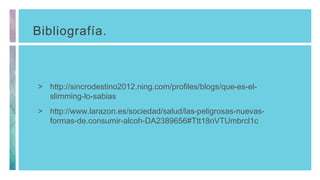 Bibliografía.
> http://sincrodestino2012.ning.com/profiles/blogs/que-es-el-
slimming-lo-sabias
> http://www.larazon.es/sociedad/salud/las-peligrosas-nuevas-
formas-de.consumir-alcoh-DA2389656#Ttt18nVTUmbrcl1c
 