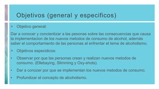 Objetivos (general y especificos)
> Objetivo general:
Dar a conocer y concientizar a las pesonas sobre las consecuencias que causa
la implementacion de los nuevos metodos de consumo de alcohol, además
saber el comportamiento de las personas al enfrentar el tema de alcoholismo.
> Objetivos especidicos:
• Observar por que las personas crean y realizan nuevos metodos de
consumo. (Ellebaying, Slimming y Oxy-shots).
• Dar a conozer por que se implementan los nuevos metodos de consumo.
• Profundizar el concepto de alcoholismo.
 