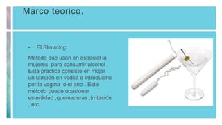 Marco teorico.
• El Slimming:
Método que usan en especial la
mujeres para consumir alcohol .
Esta práctica consiste en mojar
un tampón en vodka e introducirlo
por la vagina o el ano . Este
método puede ocasionar
esterilidad ,quemaduras ,irritación
, etc.
 