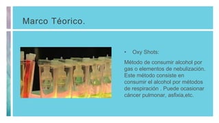 Marco Téorico.
• Oxy Shots:
Método de consumir alcohol por
gas o elementos de nebulización.
Este método consiste en
consumir el alcohol por métodos
de respiración . Puede ocasionar
cáncer pulmonar, asfixia,etc.
 