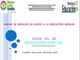ZONA  No. 26 EDUCACIÓN ESPECIAL CICLO ESCOLAR 2010-2011 GOBIERNO DEL ESTADO DE NUEVO LEÓN SECRETARÍA DE EDUCACIÓN SUBSECRETARÍA DE EDUACIÓN BÁSICA DIRECCIÓN DE EDUCACIÓN ESPECIAL UNIDAD  DE  SERVICIOS  DE  APOYO  A  LA  EDUCACIÓN  REGULAR  Escobedo  , Nuevo León,  Noviembre  2010 