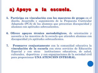 5.  Participa en vinculación con los maestros de grupo  en el diseño, desarrollo y seguimiento de la Propuesta Curricular Adaptada (PCA) de los alumnos que presentan discapacidad y alumnos con aptitudes sobresalientes. 6. Ofrece apoyos técnico metodológicos , de orientación y asesoría a los maestros de la escuela que atienden alumnos con discapacidad y/o aptitudes sobresalientes. 7.  Promueve conjuntamente  con la comunidad educativa la  vinculación de la escuela  con otros servicios de Educación Especial y con otras  instituciones educativas, de salud, culturales,  deportivas  y con organizaciones de la sociedad civil para proporcionar  UNA ATENCIÓN INTEGRAL. a) Apoyo  a  la  escuela. 