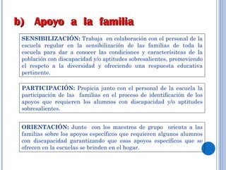 SENSIBILIZACIÓN:  Trabaja  en colaboración con el personal de la escuela regular en la sensibilización de las familias de toda la escuela para dar a conocer las condiciones y caracterísitcas de la población con discapacidad y/o aptitudes sobresalientes, promoviendo el respeto a la diversidad y ofreciendo una respuesta educativa pertinente. PARTICIPACIÓN:  Propicia junto con el personal de la escuela la participación de las  familias en el proceso de identificación de los apoyos que requieren los alumnos con discapacidad y/o aptitudes sobresalientes. ORIENTACIÓN:  Junto  con los maestros de grupo  orienta a las familias sobre los apoyos específicos que requieren algunos alumnos con discapacidad garantizando que esos apoyos específicos que se ofrecen en la escuelas se brinden en el hogar.  b)  Apoyo  a  la  familia 