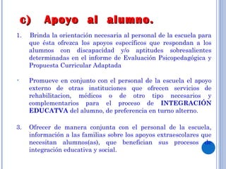 c)  Apoyo  al  alumno. 1.  Brinda la orientación necesaria al personal de la escuela para que ésta ofrezca los apoyos específicos que respondan a los alumnos con discapacidad y/o aptitudes sobresalientes determinadas en el informe de Evaluación Psicopedagógica y Propuesta Curricular Adaptada Promueve en conjunto con el personal de la escuela el apoyo externo de otras instituciones que ofrecen servicios de rehabilitacion, médicos o de otro tipo necesarios y complementarios para el proceso de  INTEGRACIÓN EDUCATVA  del alumno, de preferencia en turno alterno. 3. Ofrecer de manera conjunta con el personal de la escuela, información a las familias sobre los apoyos extraescolares que necesitan alumnos(as), que benefician sus procesos de integración educativa y social. 