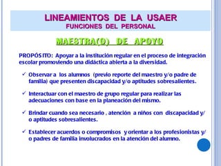 LINEAMIENTOS  DE  LA  USAER FUNCIONES  DEL  PERSONAL MAESTRA(O)  DE  APOYO PROPÓSITO:  Apoyar a la institución regular en el proceso de integración escolar promoviendo una didáctica abierta a la diversidad. Observar a  los alumnos  (previo reporte del maestro y/o padre de familia) que presenten discapacidad y/o aptitudes sobresalientes. Interactuar con el maestro de grupo regular para realizar las adecuaciones con base en la planeación del mismo. Brindar cuando sea necesario , atención  a niños con  discapacidad y/o aptitudes sobresalientes. Establecer acuerdos o compromisos  y orientar a los profesionistas y/o padres de familia involucrados en la atención del alumno. 