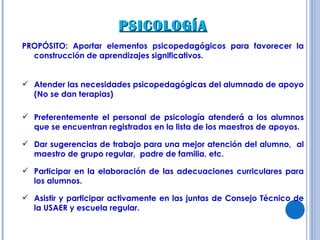 PSICOLOGÍA PROPÓSITO: Aportar elementos psicopedagógicos para favorecer la construcción de aprendizajes significativos. Atender las necesidades psicopedagógicas del alumnado de apoyo (No se dan terapias) Preferentemente el personal de psicología atenderá a los alumnos que se encuentran registrados en la lista de los maestros de apoyos. Dar sugerencias de trabajo para una mejor atención del alumno,  al maestro de grupo regular,  padre de familia, etc. Participar en la elaboración de las adecuaciones curriculares para los alumnos. Asistir y participar activamente en las juntas de Consejo Técnico de la USAER y escuela regular. 