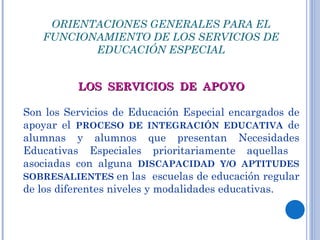 ORIENTACIONES GENERALES PARA EL FUNCIONAMIENTO DE LOS SERVICIOS DE EDUCACIÓN ESPECIAL LOS  SERVICIOS  DE  APOYO Son los Servicios de Educación Especial encargados de apoyar el  PROCESO DE INTEGRACIÓN EDUCATIVA  de alumnas y alumnos que presentan Necesidades Educativas Especiales prioritariamente aquellas  asociadas con alguna  DISCAPACIDAD Y/O APTITUDES SOBRESALIENTES  en las  escuelas de educación regular de los diferentes niveles y modalidades educativas. 
