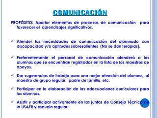COMUNICACIÓN PROPÓSITO: Aportar elementos de procesos de comunicación  para favorecer el  aprendizajes significativos. Atender las necesidades de comunicación del alumnado con discapacidad y/o aptitudes sobresalientes  (No se dan terapias). Preferentemente el personal de comunicación atenderá a los alumnos que se encuentran registrados en la lista de los maestros de apoyos. Dar sugerencias de trabajo para una mejor atención del alumno,  al maestro de grupo regular,  padre de familia, etc. Participar en la elaboración de las adecuaciones curriculares para los alumnos. Asistir y participar activamente en las juntas de Consejo Técnico de la USAER y escuela regular.  