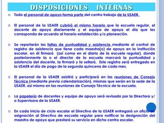 DISPOSICIONES  INTERNAS Todo  el personal de apoyo forma parte  del centro trabajo  de la USAER.  El personal de la USAER  cubrirá el mismo horario  que la escuela regular, el docente de apoyo diariamente y el equipo de apoyo el día que les corresponda de acuerdo al horario establecido y/o planeación. Se reportarán las  faltas de puntualidad y asistencia  mediante el control de registro de asistencia que tiene cada maestra(o) de apoyo en la institución escolar, en él firmará  (así como en el diario de la escuela regular), donde posteriormente la o el director de la escuela marcará la puntualidad y asistencia del docente, la firmará y la sellará.  Este registro será entregado en la USAER el día de pago de la segunda quincena de cada mes. El personal de la USAER asistirá y participará en las  reuniones de Consejo Técnico  (mediante previa calendarización), mismas que serán en la sede de la USAER, así mismo en las reuniones de Consejo Técnico de la escuela. La  papelería  de docentes y equipo de apoyo será revisada por la Directora y/o Supervisora de la USAER. En cada inicio de ciclo escolar el Directivo de la USAER entregará un oficio de asignación al Directivo de escuela regular para notificar la designación del maestro de apoyo que prestará su servicio en dicho centro escolar. 
