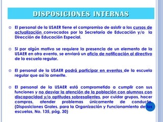 DISPOSICIONES   INTERNAS El personal de la USAER tiene el compromiso de asistir a los  cursos de actualización  convocados por la Secretaría de Educación y/o  la Dirección de Educación Especial. Si por algún motivo se requiere la presencia de un elemento de la USAER en otro evento, se enviará un  oficio de notificación al directivo  de la escuela regular. El personal de la USAER  podrá participar en eventos  de la escuela regular que así lo amerite. El personal de la USAER está comprometido a cumplir con sus funciones y  no desviar la atención de la población con alumnos con discapacidad y/o aptitudes sobresalientes , por cuidar grupos, hacer compras, atender problemas únicamente de conducta. (Disposiciones Grales. para la Organización y Funcionamiento de las escuelas, No. 135, pág. 30) 