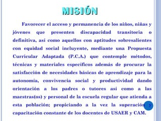 Favorecer el acceso y permanencia de los niños, niñas y jóvenes que presenten discapacidad transitoria o definitiva, así como aquellos con aptitudes sobresalientes con equidad social incluyente, mediante una Propuesta Curricular Adaptada (P.C.A.) que contemple métodos, técnicas y materiales específicos además de procurar la satisfacción de necesidades básicas de aprendizaje para la autonomía, convivencia social y productividad dando orientación a los padres o tutores así como a las maestras(os) y personal de la escuela regular que atienda a esta población; propiciando a la vez la superación y capacitación constante de los docentes de USAER y CAM. MISIÓN 