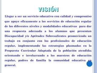 VISIÓN Llegar a ser un servicio educativo con calidad y compromiso que apoye eficazmente a los servicios de educación regular de los diferentes niveles y modalidades educativas  para dar una respuesta adecuada a los alumnos que presentan Discapacidad y/o Aptitudes Sobresalientes promoviendo un trabajo en conjunto con los profesionales de educación regular, implementando las estrategias plasmadas en la Propuesta Curricular Adaptada de la población atendida; orientando e involucrando a los maestros de educación regular, padres de familia la comunidad educativa en general. 
