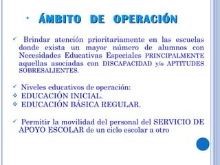 ÁMBITO  DE  OPERACIÓN  Brindar atención prioritariamente en las escuelas donde exista un mayor número de alumnos con Necesidades Educativas Especiales  PRINCIPALMENTE  aquellas asociadas con  DISCAPACIDAD y/o APTITUDES SOBRESALIENTES. Niveles educativos de operación:  EDUCACIÓN INICIAL. EDUCACIÓN BÁSICA REGULAR. Permitir la movilidad del personal del SERVICIO DE APOYO ESCOLAR de un ciclo escolar a otro 