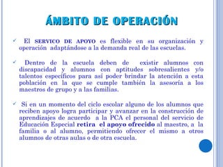El  SERVICO DE APOYO  es flexible en su organización y operación  adaptándose a la demanda real de las escuelas. Dentro de la escuela deben de  existir alumnos con discapacidad y alumnos con aptitudes sobresalientes y/o talentos específicos para así poder brindar la atención a esta población en la que se cumple también la asesoría a los maestros de grupo y a las familias. Si en un momento del ciclo escolar alguno de los alumnos que reciben apoyo logra participar y avanzar en la construcción de aprendizajes de acuerdo  a la PCA el personal del servicio de Educación Especial  retira  el apoyo ofrecido  al maestro, a  la familia o al alumno, permitiendo ofrecer el mismo a otros alumnos de otras aulas o de otra escuela. ÁMBITO DE OPERACIÓN  