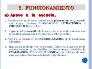 2.  FUNCIONAMIENTO a) Apoyo  a  la  escuela. 1. Participación en la construcción de la  planeación  de la escuela que apoya, llámese  PLANEACIÓN ESTRATÉGICA o PROYECTO ESCOLAR. 2.  Impulsa el desarrollo  de la escuela que atiende alumnos que presentan discapacidad y/o aptitudes sobresalientes. 3. Apoya a la escuela en la  SENSIBILIZACIÓN  de la comunidad educativa. 4.  Realiza en conjunto con el personal Directivo, Maestros de la escuela regular y las familias de los alumnos atendidos la  EVALUACIÓN PSICOPEDAGÓGICA  y el Informe de ésta para identificar las necesidades de cada alumno.  