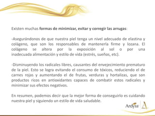 Existen muchas formas de minimizar, evitar y corregir las arrugas:
-Asegurándonos de que nuestra piel tenga un nivel adecuado de elastina y
colágeno, que son los responsables de mantenerla firme y lozana. El
colágeno se altera por la exposición al sol o por una
inadecuada alimentación y estilo de vida (estrés, sueños, etc).
-Disminuyendo los radicales libres, causantes del envejecimiento prematuro
de la piel. Esto se logra evitando el consumo de tóxicos, reduciendo el de
carnes rojas y aumentando el de frutas, verduras y hortalizas, que son
productos ricos en antioxidantes capaces de combatir estos radicales y
minimizar sus efectos negativos.
En resumen, podemos decir que la mejor forma de conseguirlo es cuidando
nuestra piel y siguiendo un estilo de vida saludable.
 