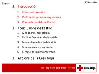 Sumari
1. Introducció
1. Univers de la mostra
2. Perfil de les persones enquestades
3. Principals resultats de l’estudi
2. Conclusions de l’estudi
1. Més pobres, més crònics
2. Facilitar l’accés als drets socials
3. Menor dependencia dels ajuts
4. Una ocupació més precària
5. El repte de la plena integració
3. Accions de la Creu Roja
 