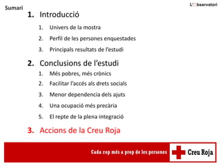 Sumari
1. Introducció
1. Univers de la mostra
2. Perfil de les persones enquestades
3. Principals resultats de l’estudi
2. Conclusions de l’estudi
1. Més pobres, més crònics
2. Facilitar l’accés als drets socials
3. Menor dependencia dels ajuts
4. Una ocupació més precària
5. El repte de la plena integració
3. Accions de la Creu Roja
 
