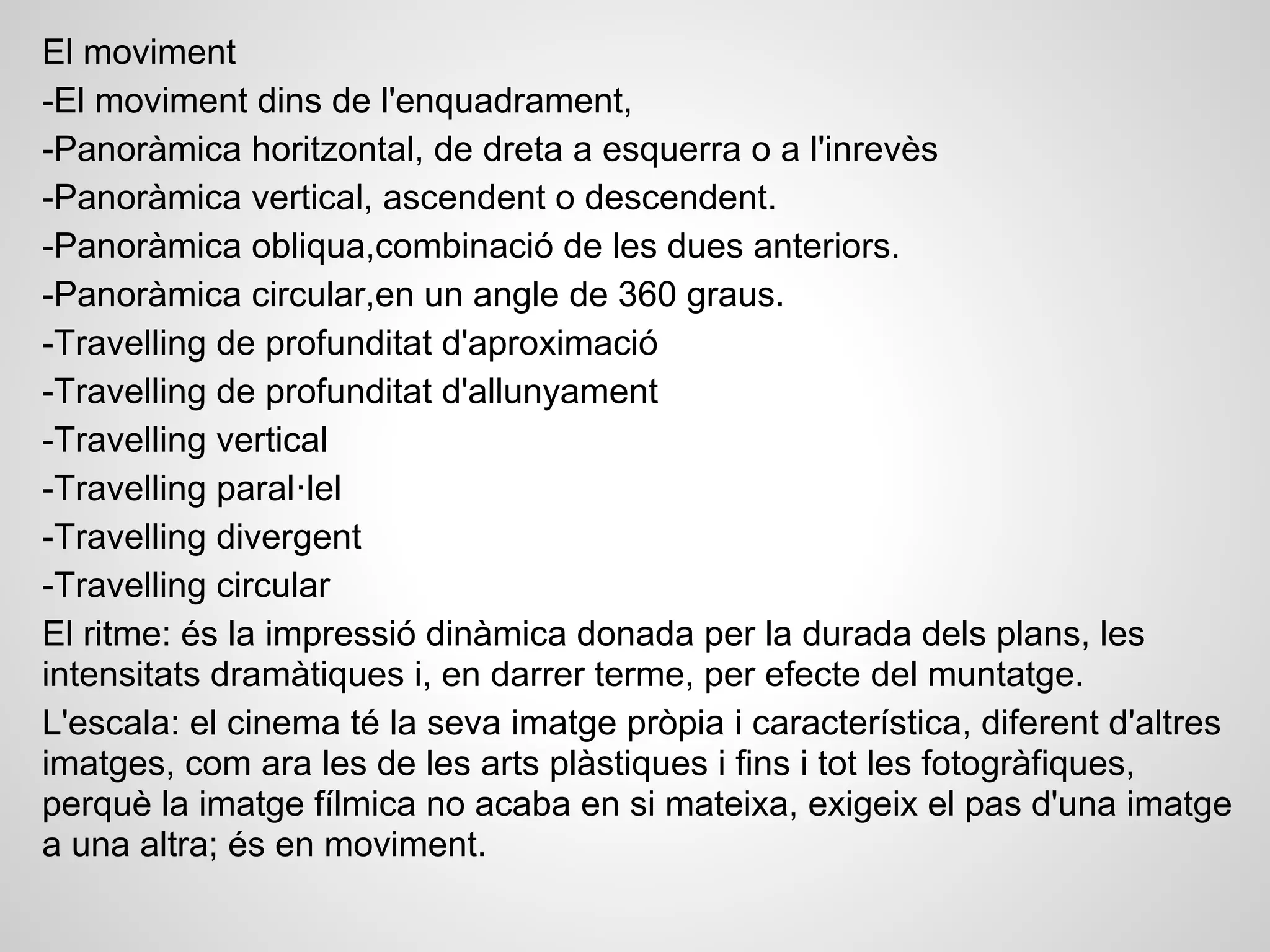 El moviment
-El moviment dins de l'enquadrament,
-Panoràmica horitzontal, de dreta a esquerra o a l'inrevès
-Panoràmica vertical, ascendent o descendent.
-Panoràmica obliqua,combinació de les dues anteriors.
-Panoràmica circular,en un angle de 360 graus.
-Travelling de profunditat d'aproximació
-Travelling de profunditat d'allunyament
-Travelling vertical
-Travelling paral·lel
-Travelling divergent
-Travelling circular
El ritme: és la impressió dinàmica donada per la durada dels plans, les
intensitats dramàtiques i, en darrer terme, per efecte del muntatge.
L'escala: el cinema té la seva imatge pròpia i característica, diferent d'altres
imatges, com ara les de les arts plàstiques i fins i tot les fotogràfiques,
perquè la imatge fílmica no acaba en si mateixa, exigeix el pas d'una imatge
a una altra; és en moviment.
 