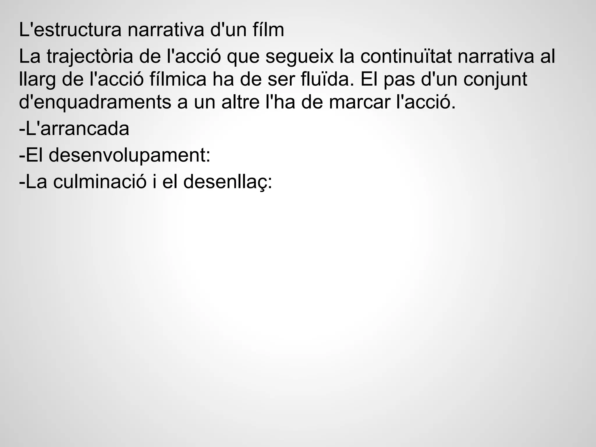 L'estructura narrativa d'un fílm
La trajectòria de l'acció que segueix la continuïtat narrativa al
llarg de l'acció fílmica ha de ser fluïda. El pas d'un conjunt
d'enquadraments a un altre l'ha de marcar l'acció.
-L'arrancada
-El desenvolupament:
-La culminació i el desenllaç:
 