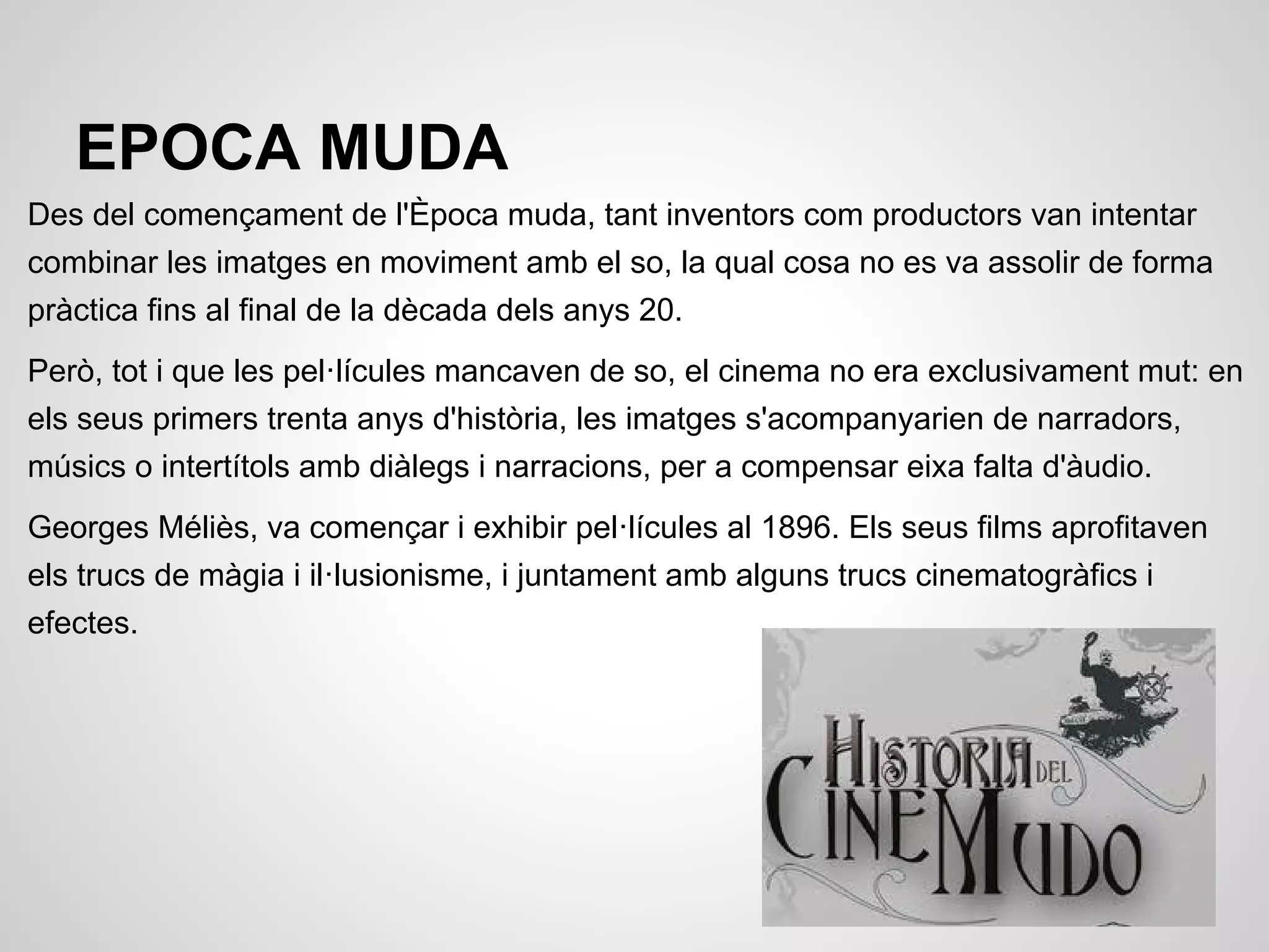 EPOCA MUDA
Des del començament de l'Època muda, tant inventors com productors van intentar
combinar les imatges en moviment amb el so, la qual cosa no es va assolir de forma
pràctica fins al final de la dècada dels anys 20.
Però, tot i que les pel·lícules mancaven de so, el cinema no era exclusivament mut: en
els seus primers trenta anys d'història, les imatges s'acompanyarien de narradors,
músics o intertítols amb diàlegs i narracions, per a compensar eixa falta d'àudio.
Georges Méliès, va començar i exhibir pel·lícules al 1896. Els seus films aprofitaven
els trucs de màgia i il·lusionisme, i juntament amb alguns trucs cinematogràfics i
efectes.
 