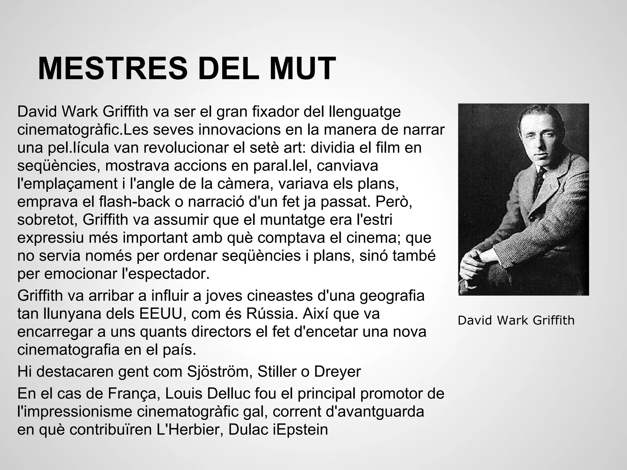 MESTRES DEL MUT
David Wark Griffith va ser el gran fixador del llenguatge
cinematogràfic.Les seves innovacions en la manera de narrar
una pel.lícula van revolucionar el setè art: dividia el film en
seqüències, mostrava accions en paral.lel, canviava
l'emplaçament i l'angle de la càmera, variava els plans,
emprava el flash-back o narració d'un fet ja passat. Però,
sobretot, Griffith va assumir que el muntatge era l'estri
expressiu més important amb què comptava el cinema; que
no servia només per ordenar seqüències i plans, sinó també
per emocionar l'espectador.
Griffith va arribar a influir a joves cineastes d'una geografia
tan llunyana dels EEUU, com és Rússia. Així que va
encarregar a uns quants directors el fet d'encetar una nova
cinematografia en el país.
Hi destacaren gent com Sjöström, Stiller o Dreyer
En el cas de França, Louis Delluc fou el principal promotor de
l'impressionisme cinematogràfic gal, corrent d'avantguarda
en què contribuïren L'Herbier, Dulac iEpstein
David Wark Griffith
 