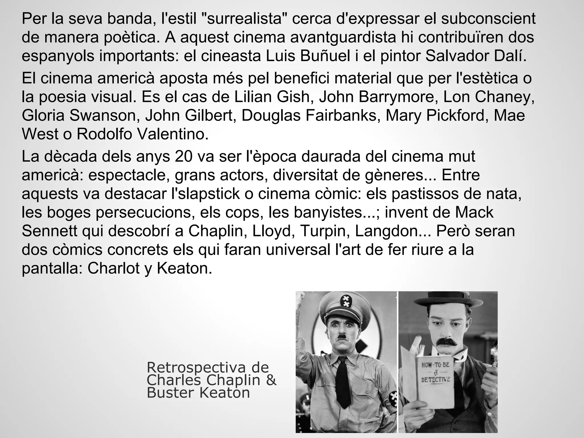 Per la seva banda, l'estil "surrealista" cerca d'expressar el subconscient
de manera poètica. A aquest cinema avantguardista hi contribuïren dos
espanyols importants: el cineasta Luis Buñuel i el pintor Salvador Dalí.
El cinema americà aposta més pel benefici material que per l'estètica o
la poesia visual. Es el cas de Lilian Gish, John Barrymore, Lon Chaney,
Gloria Swanson, John Gilbert, Douglas Fairbanks, Mary Pickford, Mae
West o Rodolfo Valentino.
La dècada dels anys 20 va ser l'època daurada del cinema mut
americà: espectacle, grans actors, diversitat de gèneres... Entre
aquests va destacar l'slapstick o cinema còmic: els pastissos de nata,
les boges persecucions, els cops, les banyistes...; invent de Mack
Sennett qui descobrí a Chaplin, Lloyd, Turpin, Langdon... Però seran
dos còmics concrets els qui faran universal l'art de fer riure a la
pantalla: Charlot y Keaton.
Retrospectiva de
Charles Chaplin &
Buster Keaton
 
