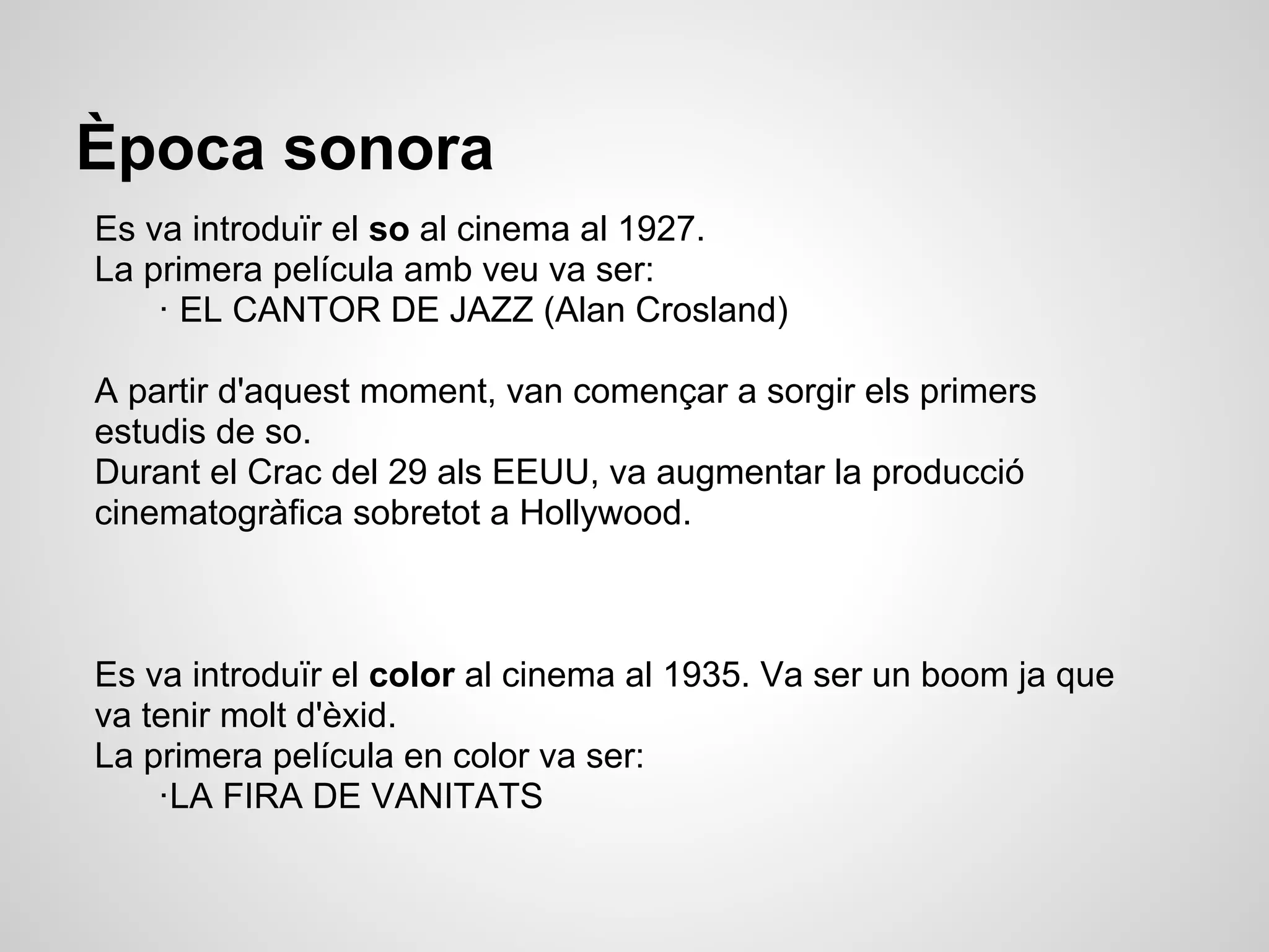 Època sonora
Es va introduïr el so al cinema al 1927.
La primera película amb veu va ser:
· EL CANTOR DE JAZZ (Alan Crosland)
A partir d'aquest moment, van començar a sorgir els primers
estudis de so.
Durant el Crac del 29 als EEUU, va augmentar la producció
cinematogràfica sobretot a Hollywood.
Es va introduïr el color al cinema al 1935. Va ser un boom ja que
va tenir molt d'èxid.
La primera película en color va ser:
·LA FIRA DE VANITATS
 