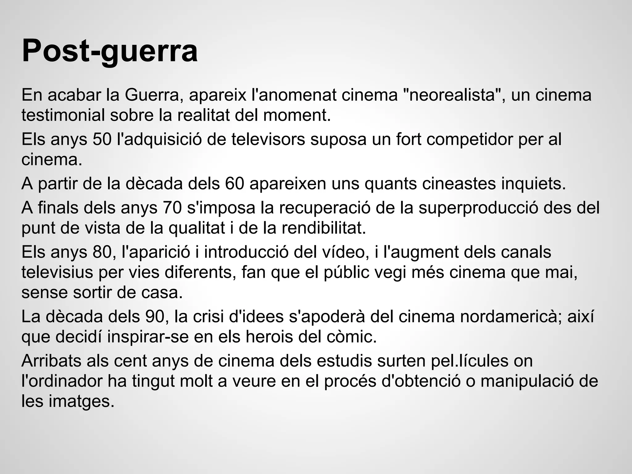 Post-guerra
En acabar la Guerra, apareix l'anomenat cinema "neorealista", un cinema
testimonial sobre la realitat del moment.
Els anys 50 l'adquisició de televisors suposa un fort competidor per al
cinema.
A partir de la dècada dels 60 apareixen uns quants cineastes inquiets.
A finals dels anys 70 s'imposa la recuperació de la superproducció des del
punt de vista de la qualitat i de la rendibilitat.
Els anys 80, l'aparició i introducció del vídeo, i l'augment dels canals
televisius per vies diferents, fan que el públic vegi més cinema que mai,
sense sortir de casa.
La dècada dels 90, la crisi d'idees s'apoderà del cinema nordamericà; així
que decidí inspirar-se en els herois del còmic.
Arribats als cent anys de cinema dels estudis surten pel.lícules on
l'ordinador ha tingut molt a veure en el procés d'obtenció o manipulació de
les imatges.
 