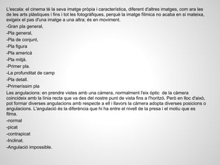 L'escala: el cinema té la seva imatge pròpia i característica, diferent d'altres imatges, com ara les
de les arts plàstiques i fins i tot les fotogràfiques, perquè la imatge fílmica no acaba en si mateixa,
exigeix el pas d'una imatge a una altra; és en moviment.
-Gran pla general,
-Pla general,
-Pla de conjunt,
-Pla figura
-Pla americà
-Pla mitjà.
-Primer pla.
-La profunditat de camp
-Pla detall.
-Primeríssim pla
Les angulacions: en prendre vistes amb una càmera, normalment l'eix òptic de la càmera
coincideix amb la línia recta que va des del nostre punt de vista fins a l'horitzó. Però en lloc d'això,
pot formar diverses angulacions amb respecte a ell i llavors la càmera adopta diverses posicions o
angulacions. L'angulació és la diferència que hi ha entre el nivell de la presa i el motiu que es
filma.
-normal
-picat
-contrapicat
-Inclinat.
-Angulació impossible.
 