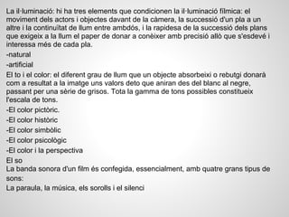 La il·luminació: hi ha tres elements que condicionen la il·luminació fílmica: el
moviment dels actors i objectes davant de la càmera, la successió d'un pla a un
altre i la continuïtat de llum entre ambdós, i la rapidesa de la successió dels plans
que exigeix a la llum el paper de donar a conèixer amb precisió allò que s'esdevé i
interessa més de cada pla.
-natural
-artificial
El to i el color: el diferent grau de llum que un objecte absorbeixi o rebutgi donarà
com a resultat a la imatge uns valors deto que aniran des del blanc al negre,
passant per una sèrie de grisos. Tota la gamma de tons possibles constitueix
l'escala de tons.
-El color pictòric.
-El color històric
-El color simbòlic
-El color psicològic
-El color i la perspectiva
El so
La banda sonora d'un film és confegida, essencialment, amb quatre grans tipus de
sons:
La paraula, la música, els sorolls i el silenci
 