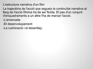 L'estructura narrativa d'un fílm
La trajectòria de l'acció que segueix la continuïtat narrativa al
llarg de l'acció fílmica ha de ser fluïda. El pas d'un conjunt
d'enquadraments a un altre l'ha de marcar l'acció.
-L'arrancada
-El desenvolupament:
-La culminació i el desenllaç:
 