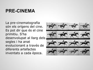 PRE-CINEMA
La pre-cinematografia
són els orígens del cine.
Es pot dir que és el cine
primitiu. S'ha
desenvolupat al llarg dels
segles i ha anat
evolucionant a través de
diferents artefactes
inventats a cada època.
 
