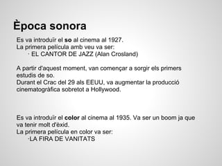 Època sonora
Es va introduïr el so al cinema al 1927.
La primera película amb veu va ser:
· EL CANTOR DE JAZZ (Alan Crosland)
A partir d'aquest moment, van començar a sorgir els primers
estudis de so.
Durant el Crac del 29 als EEUU, va augmentar la producció
cinematogràfica sobretot a Hollywood.
Es va introduïr el color al cinema al 1935. Va ser un boom ja que
va tenir molt d'èxid.
La primera película en color va ser:
·LA FIRA DE VANITATS
 