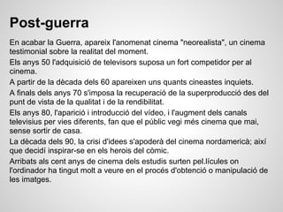 Post-guerra
En acabar la Guerra, apareix l'anomenat cinema "neorealista", un cinema
testimonial sobre la realitat del moment.
Els anys 50 l'adquisició de televisors suposa un fort competidor per al
cinema.
A partir de la dècada dels 60 apareixen uns quants cineastes inquiets.
A finals dels anys 70 s'imposa la recuperació de la superproducció des del
punt de vista de la qualitat i de la rendibilitat.
Els anys 80, l'aparició i introducció del vídeo, i l'augment dels canals
televisius per vies diferents, fan que el públic vegi més cinema que mai,
sense sortir de casa.
La dècada dels 90, la crisi d'idees s'apoderà del cinema nordamericà; així
que decidí inspirar-se en els herois del còmic.
Arribats als cent anys de cinema dels estudis surten pel.lícules on
l'ordinador ha tingut molt a veure en el procés d'obtenció o manipulació de
les imatges.
 