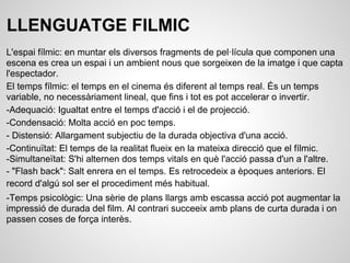 LLENGUATGE FILMIC
L'espai fílmic: en muntar els diversos fragments de pel·lícula que componen una
escena es crea un espai i un ambient nous que sorgeixen de la imatge i que capta
l'espectador.
El temps fílmic: el temps en el cinema és diferent al temps real. És un temps
variable, no necessàriament lineal, que fins i tot es pot accelerar o invertir.
-Adequació: Igualtat entre el temps d'acció i el de projecció.
-Condensació: Molta acció en poc temps.
- Distensió: Allargament subjectiu de la durada objectiva d'una acció.
-Continuïtat: El temps de la realitat flueix en la mateixa direcció que el fílmic.
-Simultaneïtat: S'hi alternen dos temps vitals en què l'acció passa d'un a l'altre.
- "Flash back": Salt enrera en el temps. Es retrocedeix a èpoques anteriors. El
record d'algú sol ser el procediment més habitual.
-Temps psicològic: Una sèrie de plans llargs amb escassa acció pot augmentar la
impressió de durada del film. Al contrari succeeix amb plans de curta durada i on
passen coses de força interès.
 
