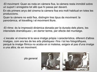 -El moviment: Quan es roda en càmera fixa, la càmera resta immòbil sobre
un suport i enregistra tot allò que hi passa per davant.
En els primers anys del cinema la càmera fixa era molt habitual en totes les
produccions.
Quan la càmera no està fixa, distingim tres tipus de moviment: la
panoràmica, el travelling i el moviment lliure.
-El ritme: és la impressió dinàmica donada per la durada dels plans, les
intensitats dramàtiques i, en darrer terme, per efecte del muntatge.
-L'escala: el cinema té la seva imatge pròpia i característica, diferent d'altres
imatges, com ara les de les arts plàstiques i fins i tot les fotogràfiques,
perquè la imatge fílmica no acaba en si mateixa, exigeix el pas d'una imatge
a una altra; és en moviment.
pla general
 