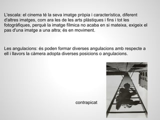 L'escala: el cinema té la seva imatge pròpia i característica, diferent
d'altres imatges, com ara les de les arts plàstiques i fins i tot les
fotogràfiques, perquè la imatge fílmica no acaba en si mateixa, exigeix el
pas d'una imatge a una altra; és en moviment.
Les angulacions: és poden formar diverses angulacions amb respecte a
ell i llavors la càmera adopta diverses posicions o angulacions.
contrapicat
 